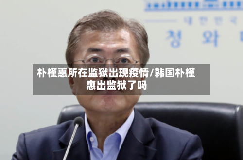 朴槿惠所在监狱出现疫情/韩国朴槿惠出监狱了吗-第1张图片