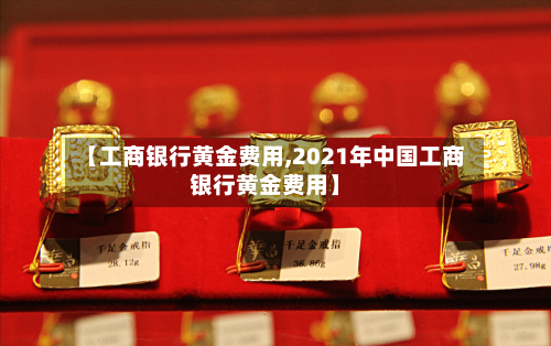 【工商银行黄金费用,2021年中国工商银行黄金费用】-第1张图片