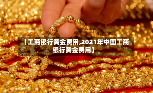 【工商银行黄金费用,2021年中国工商银行黄金费用】-第3张图片