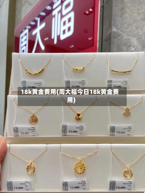 18k黄金费用(周大福今日18k黄金费用)-第2张图片