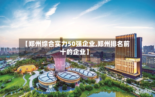 【郑州综合实力50强企业,郑州排名前十的企业】-第1张图片
