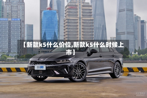 【新款k5什么价位,新款k5什么时候上市】-第1张图片