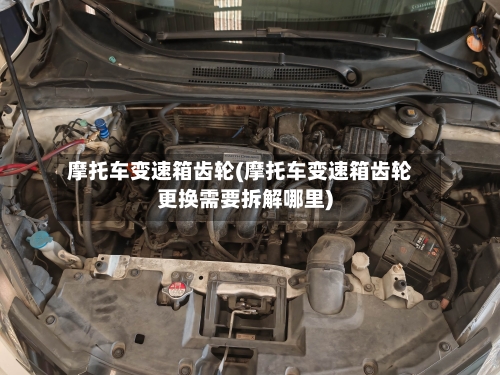 摩托车变速箱齿轮(摩托车变速箱齿轮更换需要拆解哪里)-第2张图片