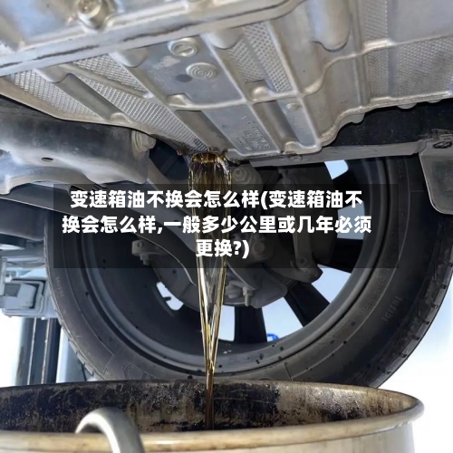 变速箱油不换会怎么样(变速箱油不换会怎么样,一般多少公里或几年必须更换?)-第3张图片