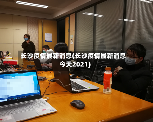 长沙疫情最新消息(长沙疫情最新消息今天2021)-第2张图片