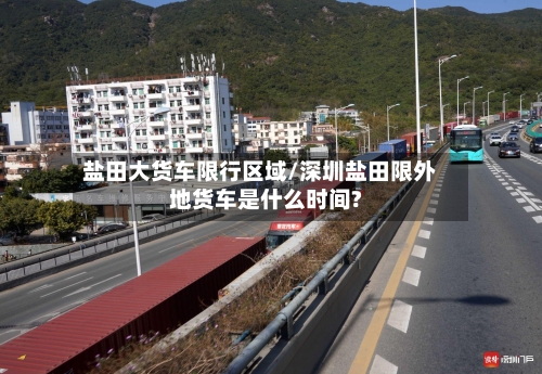 盐田大货车限行区域/深圳盐田限外地货车是什么时间?-第3张图片